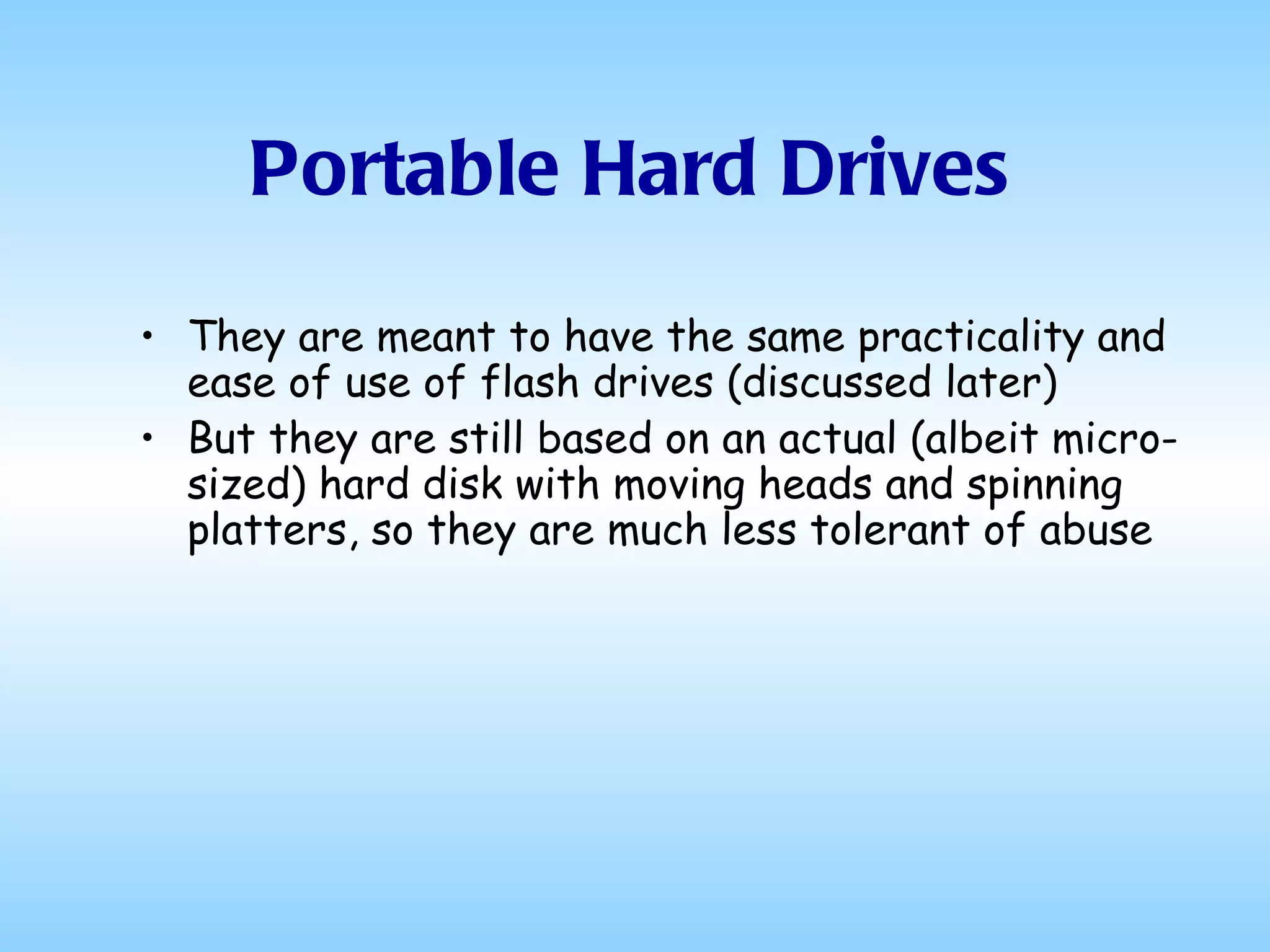 Portable Hard Drives They are meant to have the same practicality and ease of use of flash drives (discussed later) But they are still based on an actual (albeit micro-sized) hard disk with moving heads and spinning platters, so they are much less tolerant of abuse 