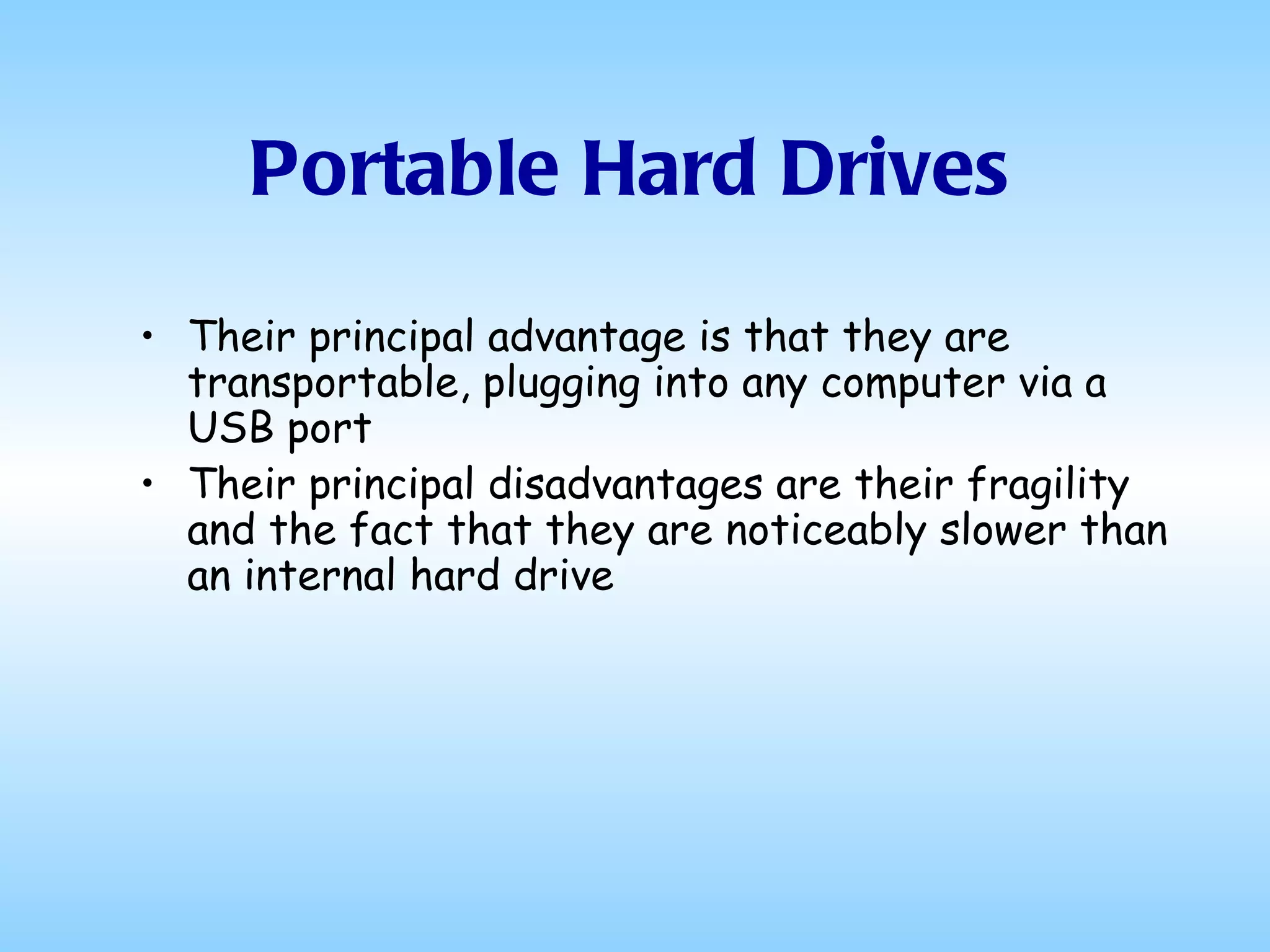 Portable Hard Drives Their principal advantage is that they are transportable, plugging into any computer via a USB port Their principal disadvantages are their fragility and the fact that they are noticeably slower than an internal hard drive 