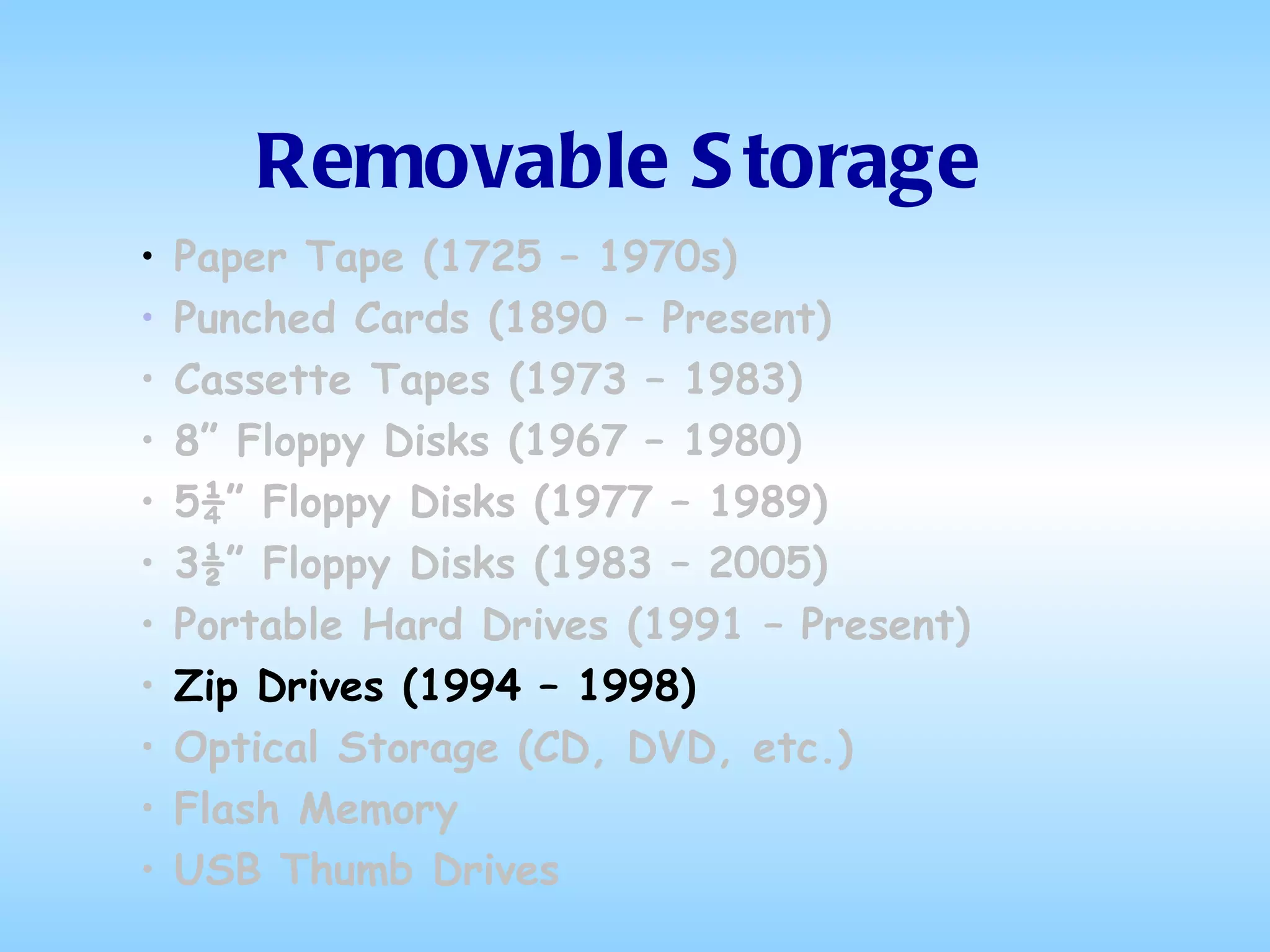 Removable Storage Paper Tape (1725 – 1970s) Punched Cards (1890 – Present) Cassette Tapes (1973 – 1983) 8” Floppy Disks (1967 – 1980) 5¼” Floppy Disks (1977 – 1989) 3½” Floppy Disks (1983 – 2005) Portable Hard Drives (1991 – Present) Zip Drives (1994 – 1998) Optical Storage (CD, DVD, etc.) Flash Memory USB Thumb Drives 
