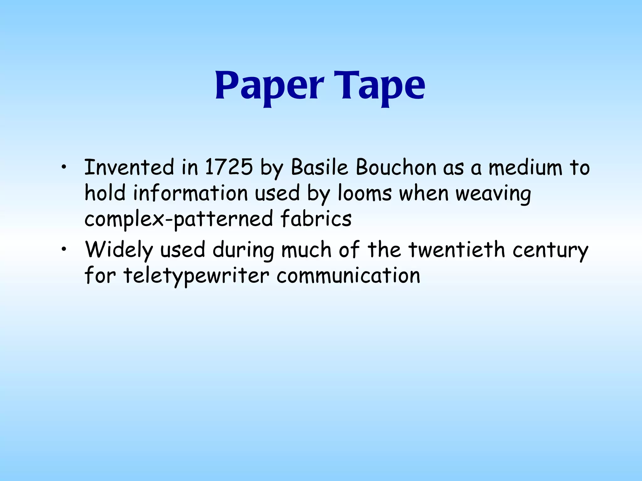 Paper Tape Invented in 1725 by Basile Bouchon as a medium to hold information used by looms when weaving complex-patterned fabrics Widely used during much of the twentieth century for teletypewriter communication 