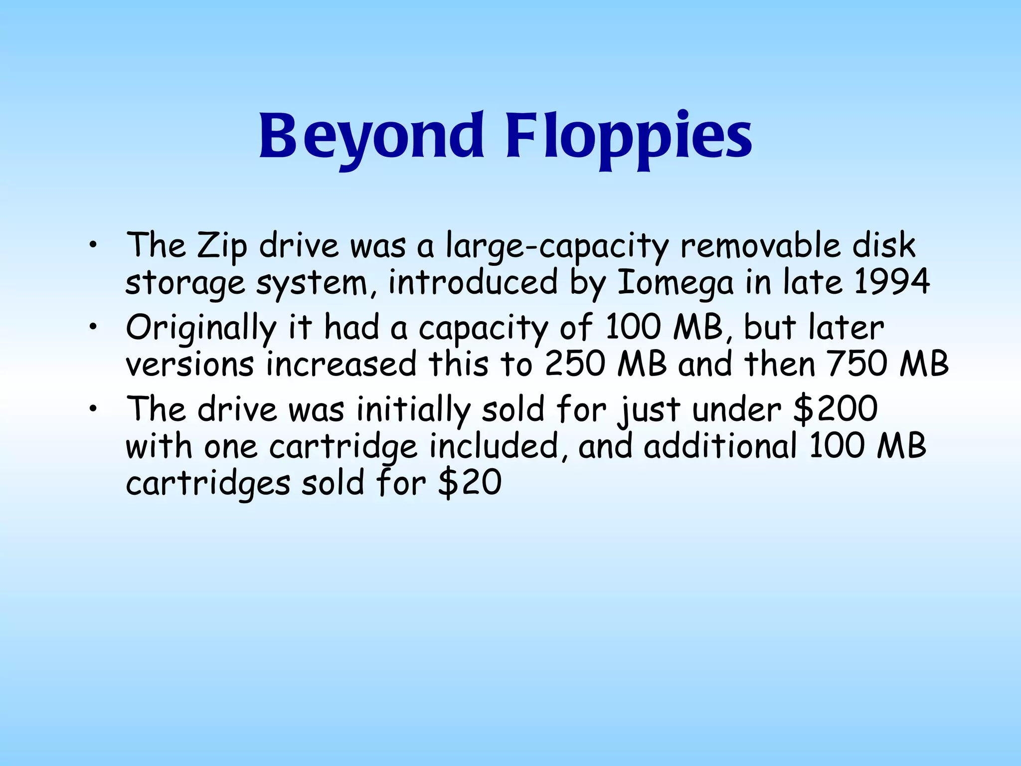 Beyond Floppies The Zip drive was a large-capacity removable disk storage system, introduced by Iomega in late 1994  Originally it had a capacity of 100 MB, but later versions increased this to 250 MB and then 750 MB  The drive was initially sold for just under $200 with one cartridge included, and additional 100 MB cartridges sold for $20  