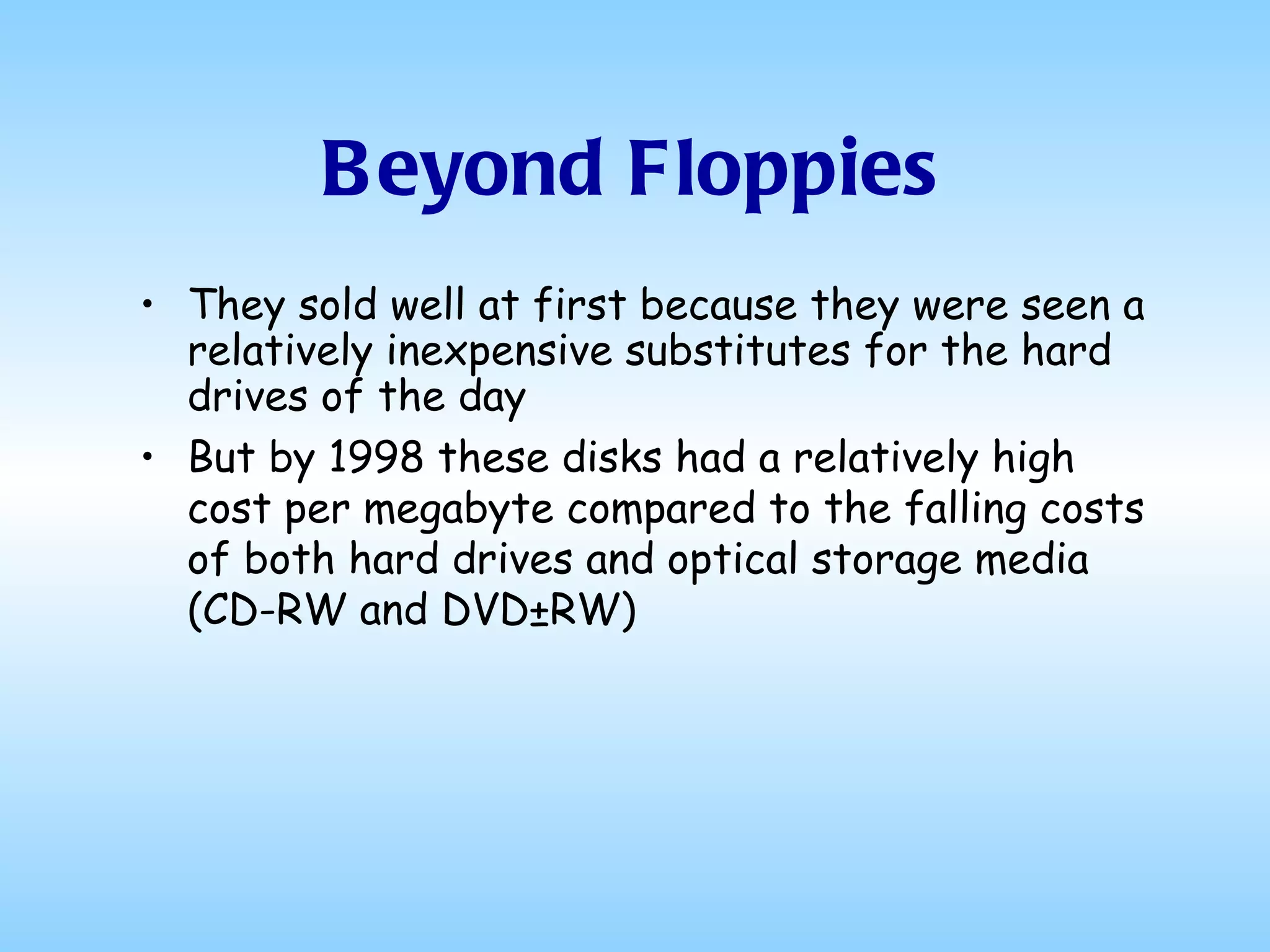 Beyond Floppies They sold well at first because they were seen a relatively inexpensive substitutes for the hard drives of the day But by 1998 these disks had a relatively high cost per megabyte compared to the falling costs of both hard drives and optical storage media (CD-RW and DVD±RW) 