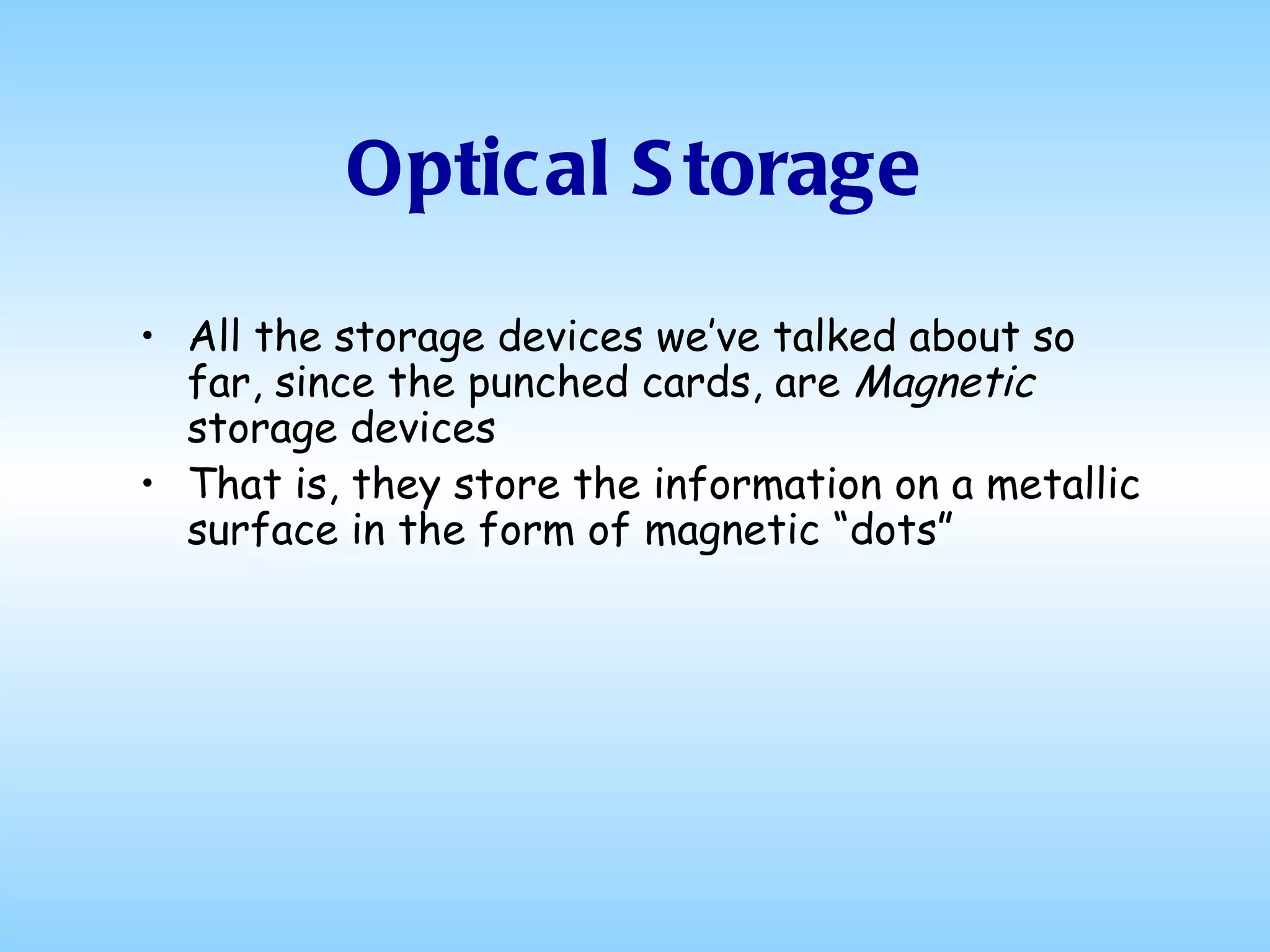 Optical Storage All the storage devices we’ve talked about so far, since the punched cards, are  Magnetic  storage devices That is, they store the information on a metallic surface in the form of magnetic “dots” 