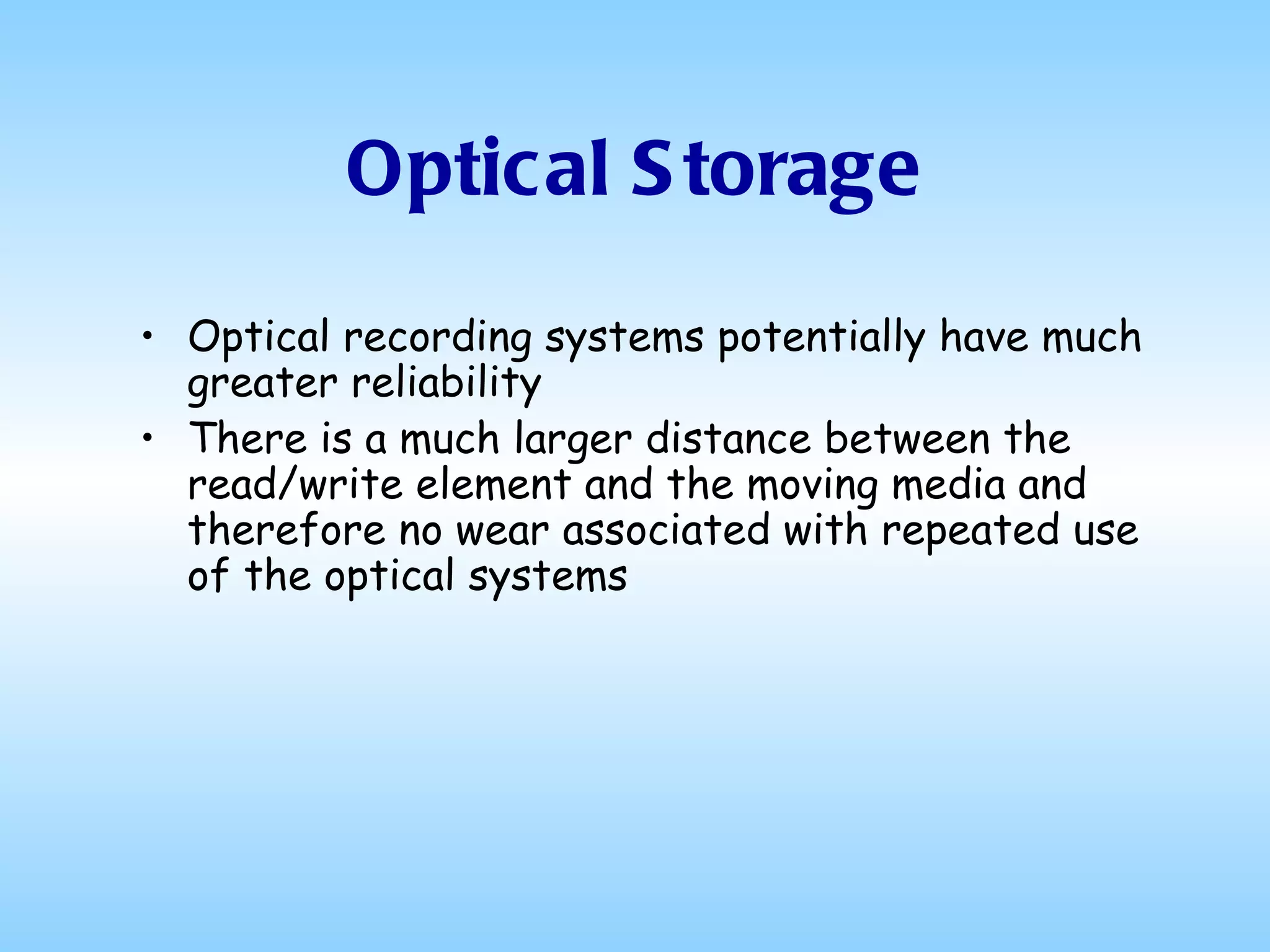 Optical Storage Optical recording systems potentially have much greater reliability  There is a much larger distance between the read/write element and the moving media and therefore no wear associated with repeated use of the optical systems 