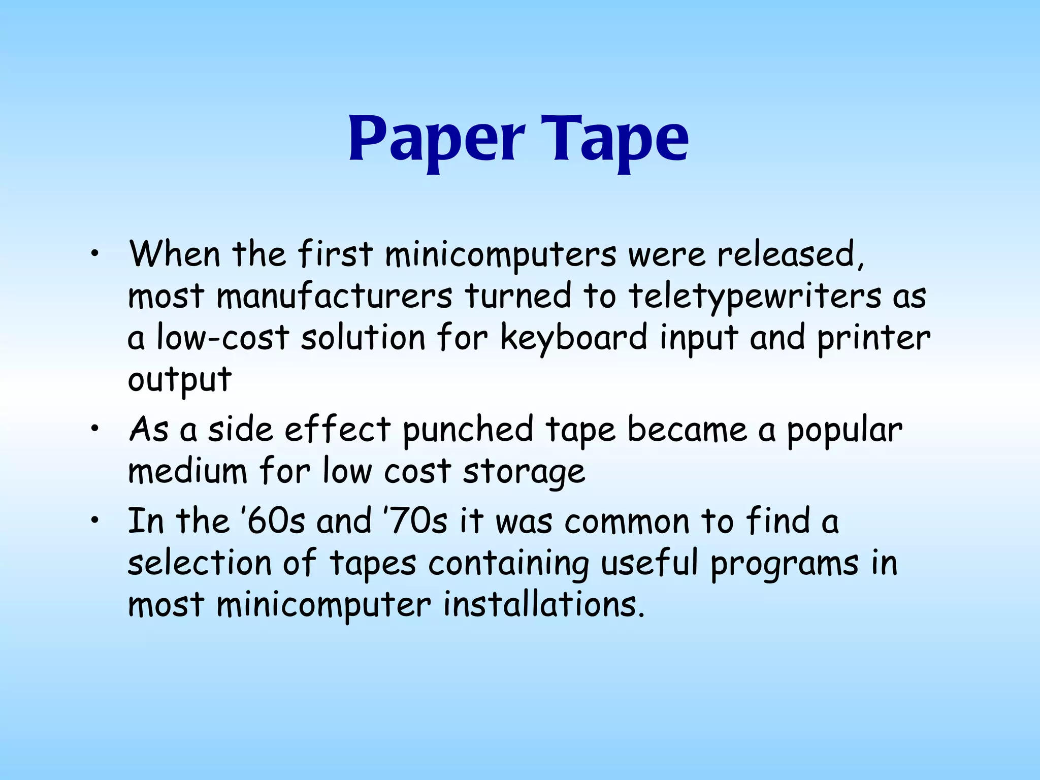 Paper Tape When the first minicomputers were released, most manufacturers turned to teletypewriters as a low-cost solution for keyboard input and printer output As a side effect punched tape became a popular medium for low cost storage In the ’60s and ’70s it was common to find a selection of tapes containing useful programs in most minicomputer installations.  