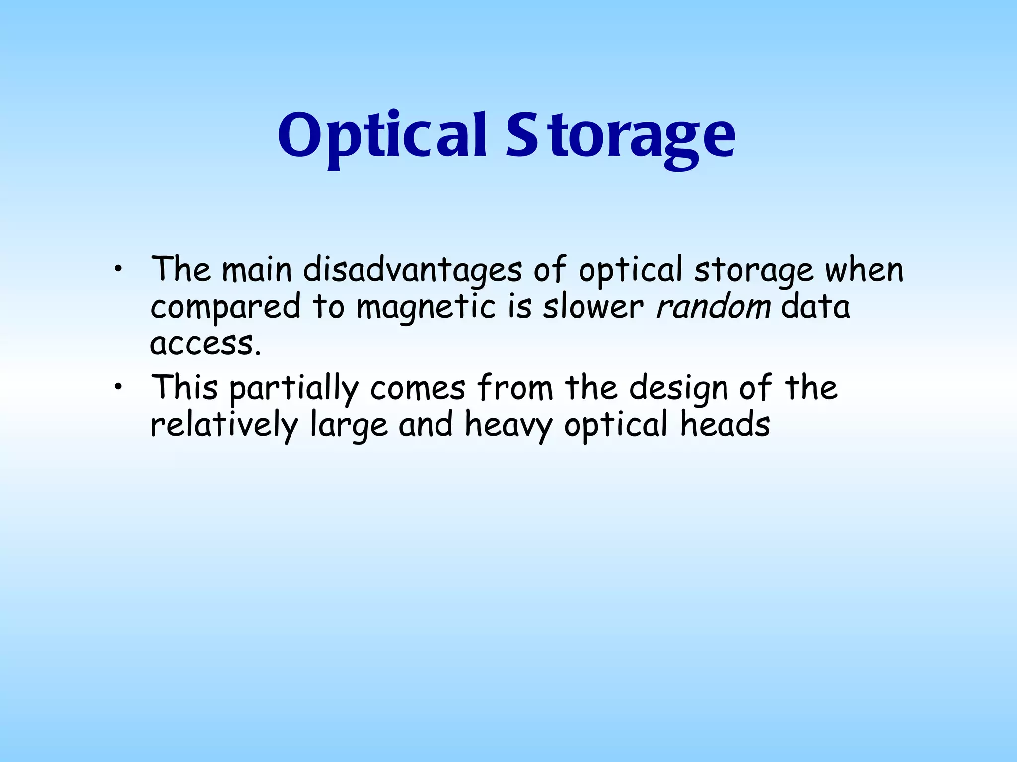 Optical Storage The main disadvantages of optical storage when compared to magnetic is slower  random  data access.  This partially comes from the design of the relatively large and heavy optical heads  