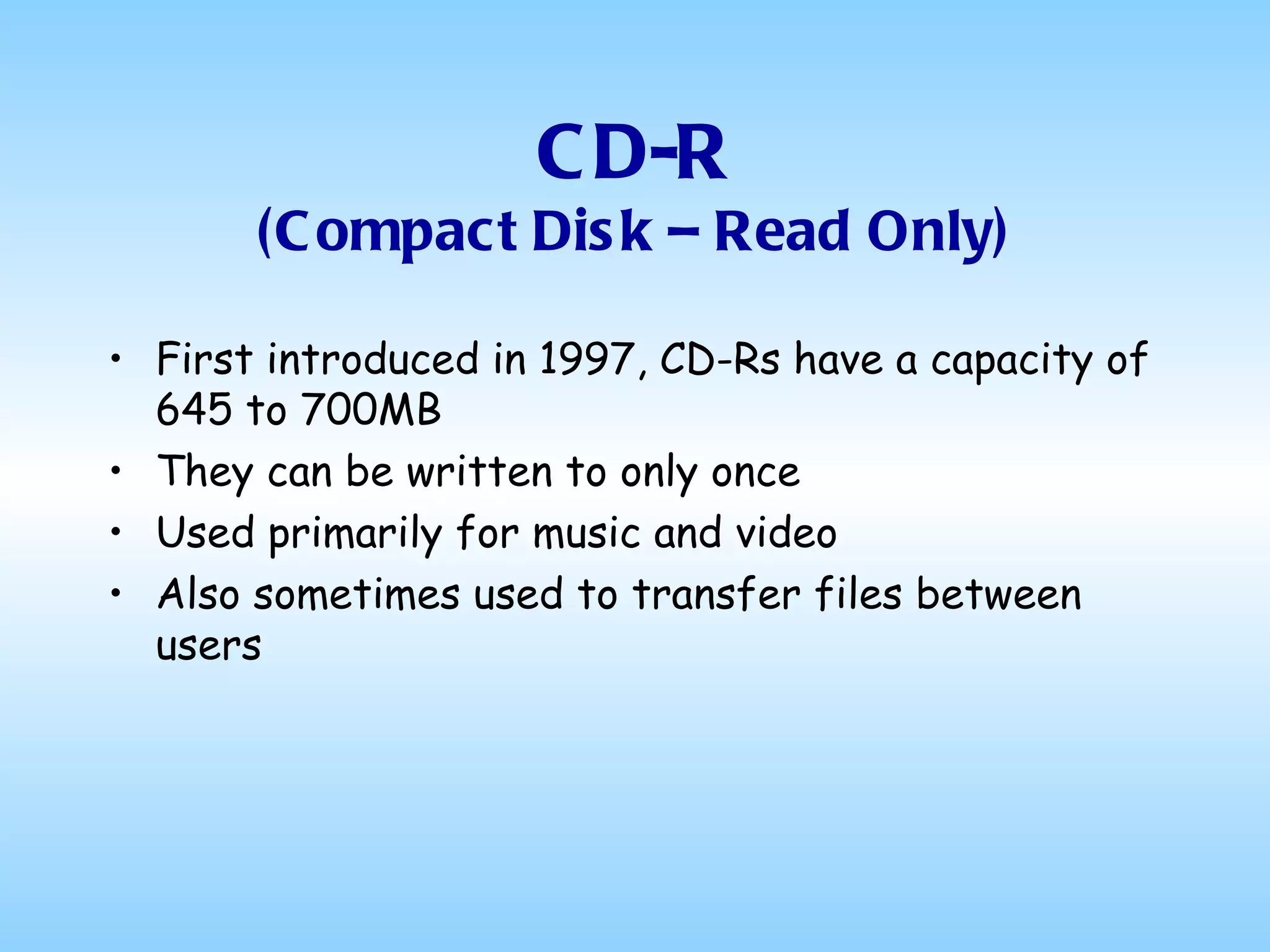 CD-R (Compact Disk – Read Only) First introduced in 1997, CD-Rs have a capacity of 645 to 700MB They can be written to only once Used primarily for music and video Also sometimes used to transfer files between users 