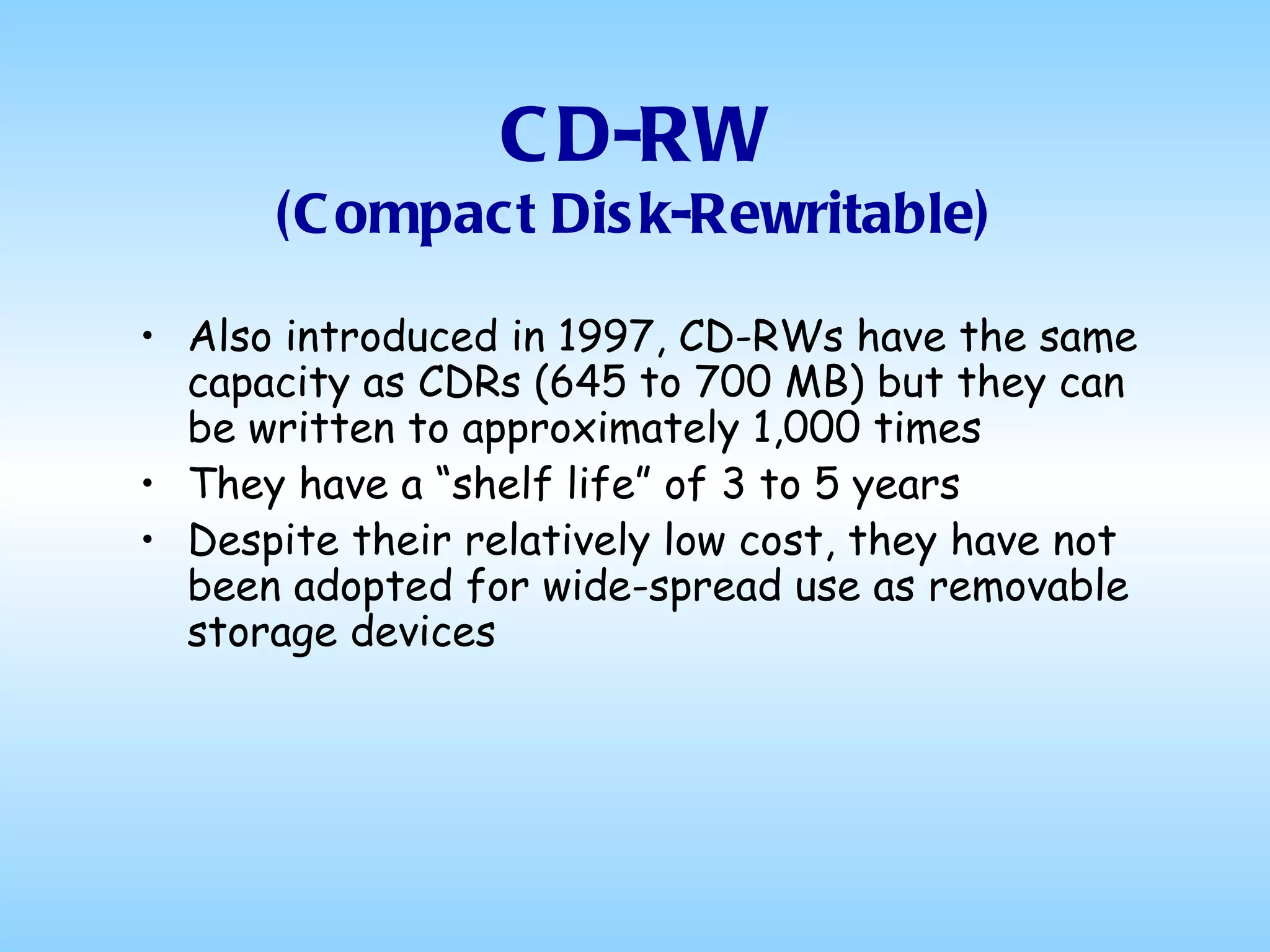 CD-RW (Compact Disk-Rewritable) Also introduced in 1997, CD-RWs have the same capacity as CDRs (645 to 700 MB) but they can be written to approximately 1,000 times They have a “shelf life” of 3 to 5 years Despite their relatively low cost, they have not been adopted for wide-spread use as removable storage devices 