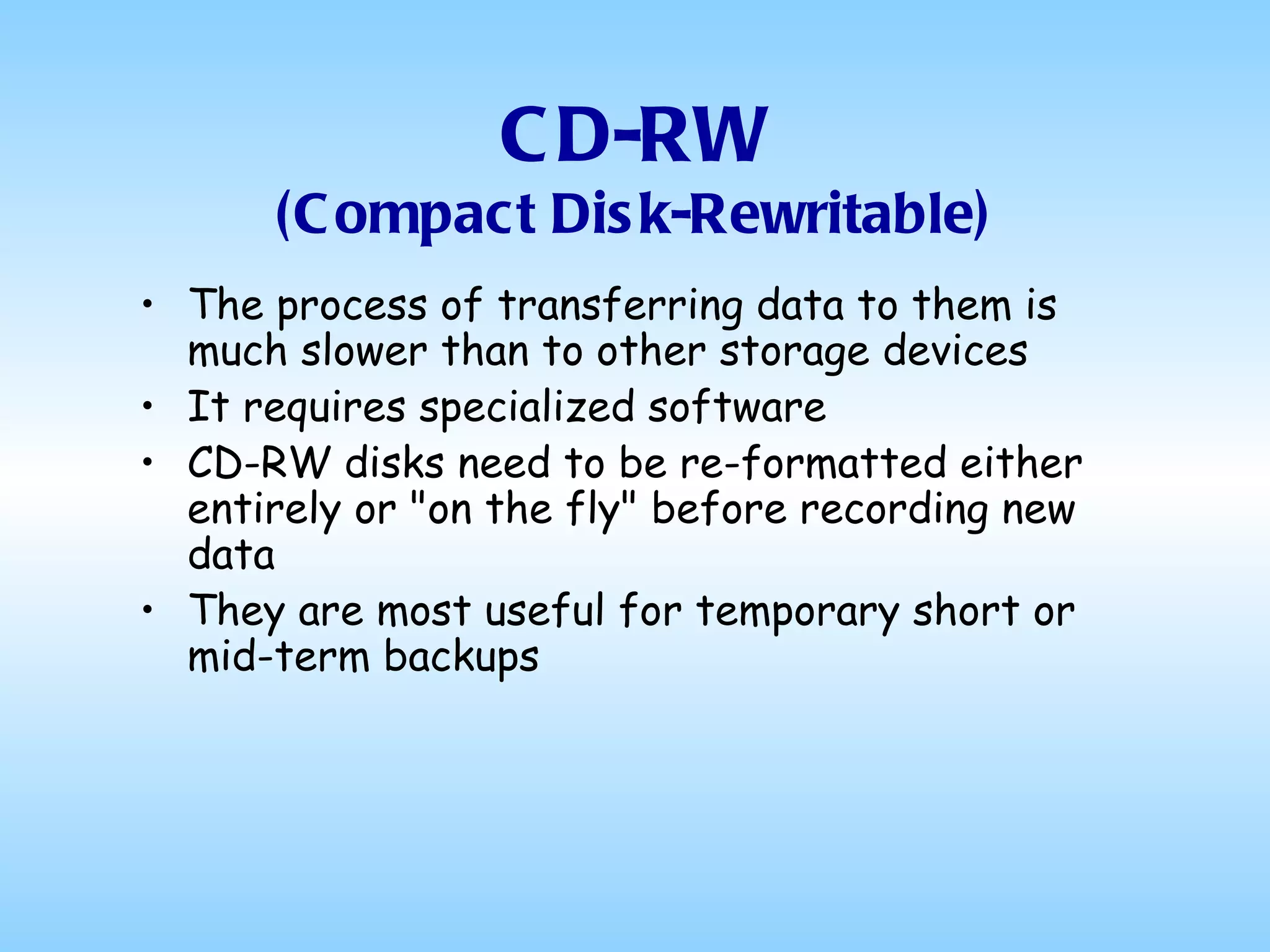 CD-RW (Compact Disk-Rewritable) The process of transferring data to them is much slower than to other storage devices It requires specialized software CD-RW disks need to be re-formatted either entirely or "on the fly" before recording new data They are most useful for temporary short or mid-term backups 