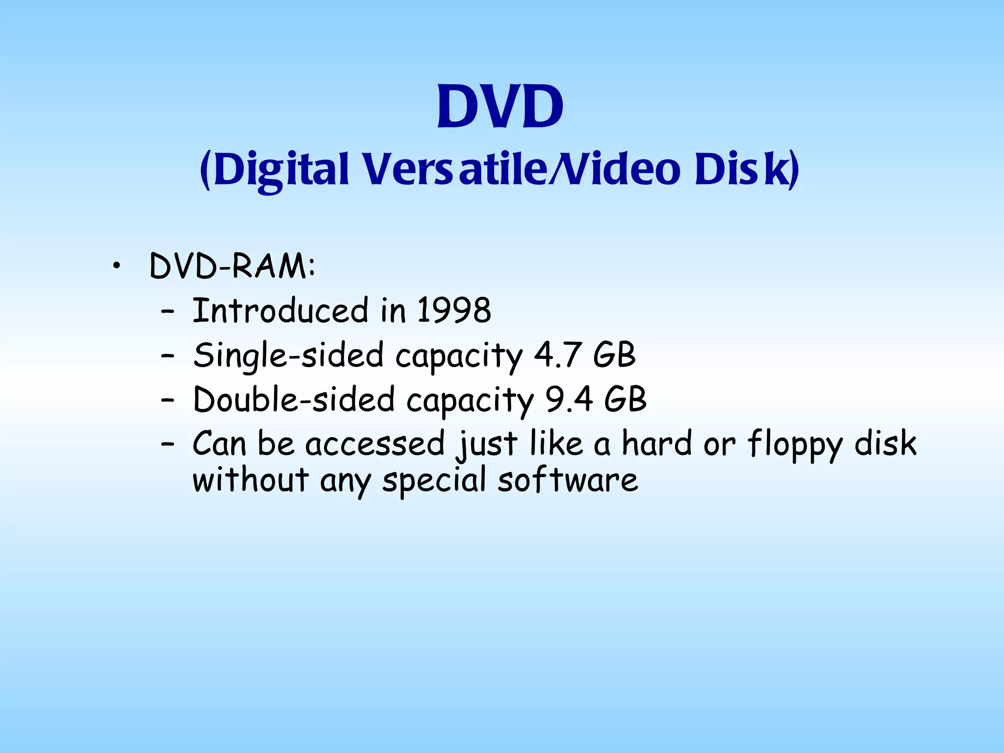 DVD (Digital Versatile/Video Disk) DVD-RAM: Introduced in 1998 Single-sided capacity 4.7 GB Double-sided capacity 9.4 GB Can be accessed just like a hard or floppy disk without any special software   