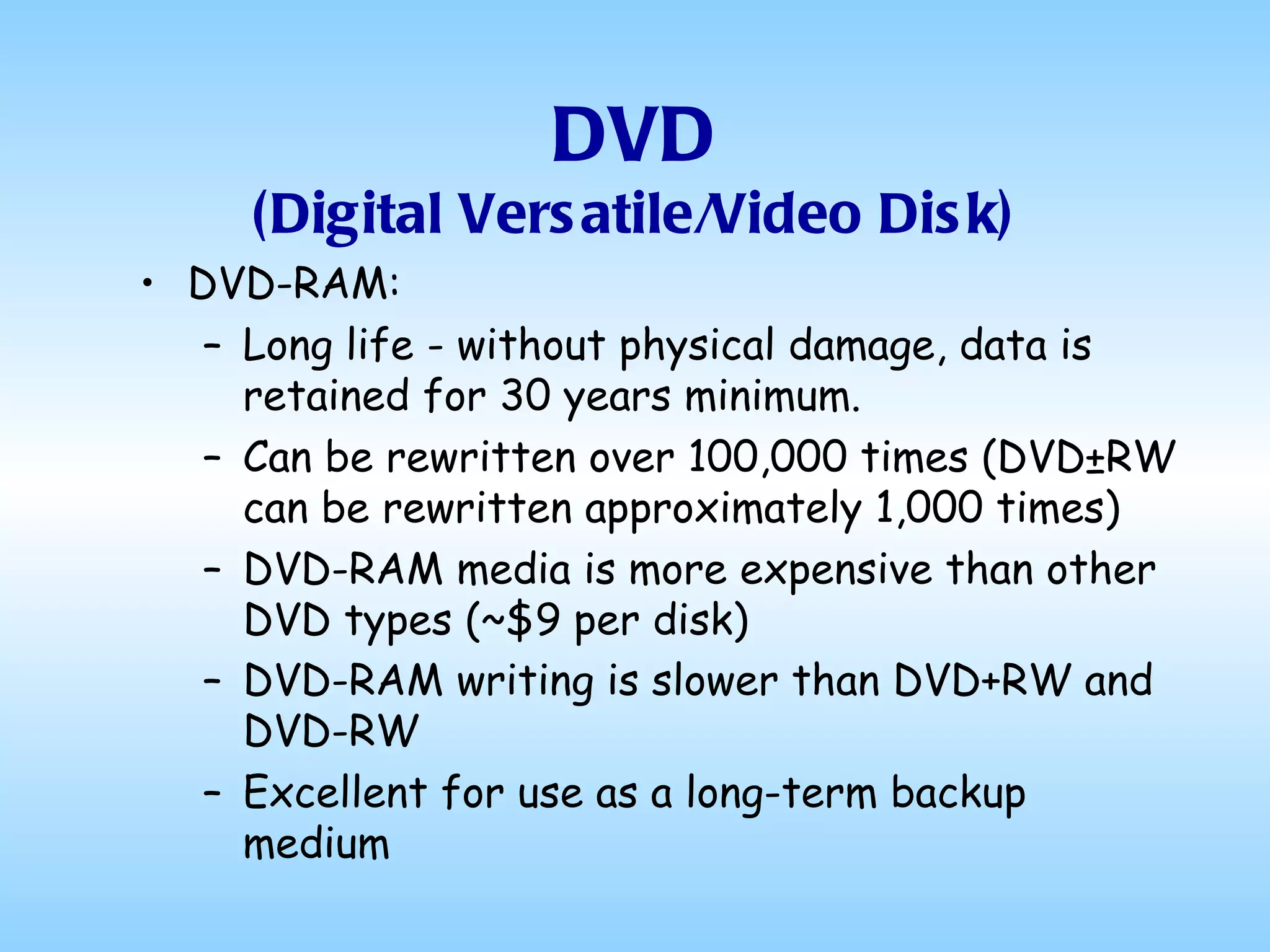 DVD (Digital Versatile/Video Disk) DVD-RAM: Long life - without physical damage, data is retained for 30 years minimum.  Can be rewritten over 100,000 times (DVD±RW can be rewritten approximately 1,000 times)  DVD-RAM media is more expensive than other DVD types (~$9 per disk)  DVD-RAM writing is slower than DVD+RW and DVD-RW   Excellent for use as a long-term backup medium 