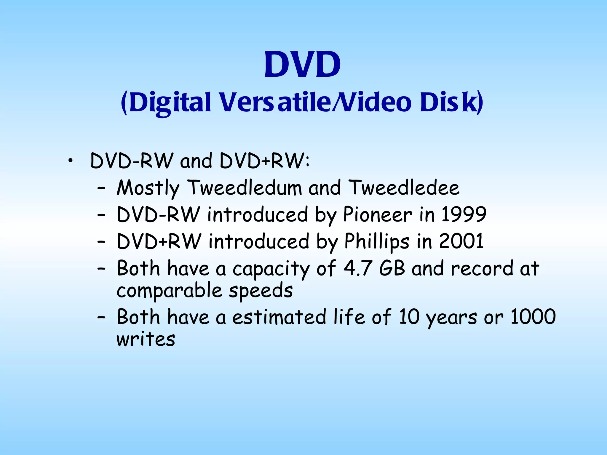 DVD (Digital Versatile/Video Disk) DVD-RW and DVD+RW: Mostly Tweedledum and Tweedledee DVD-RW introduced by Pioneer in 1999 DVD+RW introduced by Phillips in 2001 Both have a capacity of 4.7 GB and record at comparable speeds Both have a estimated life of 10 years or 1000 writes 