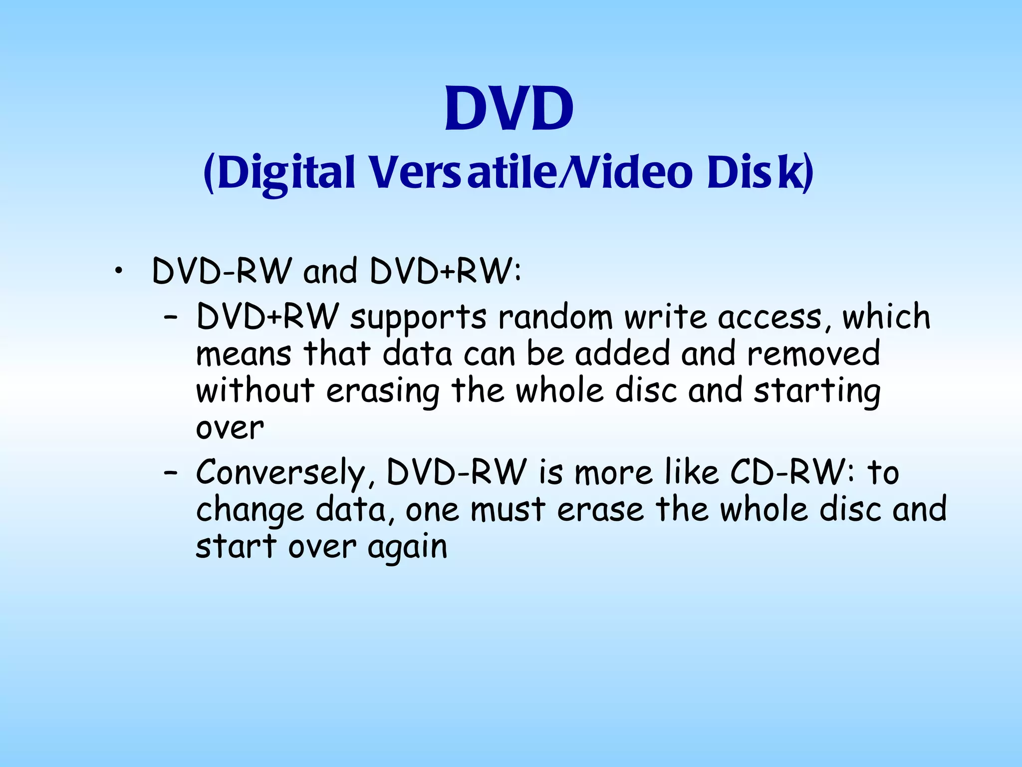 DVD (Digital Versatile/Video Disk) DVD-RW and DVD+RW: DVD+RW supports random write access, which means that data can be added and removed without erasing the whole disc and starting over  Conversely, DVD-RW is more like CD-RW: to change data, one must erase the whole disc and start over again  
