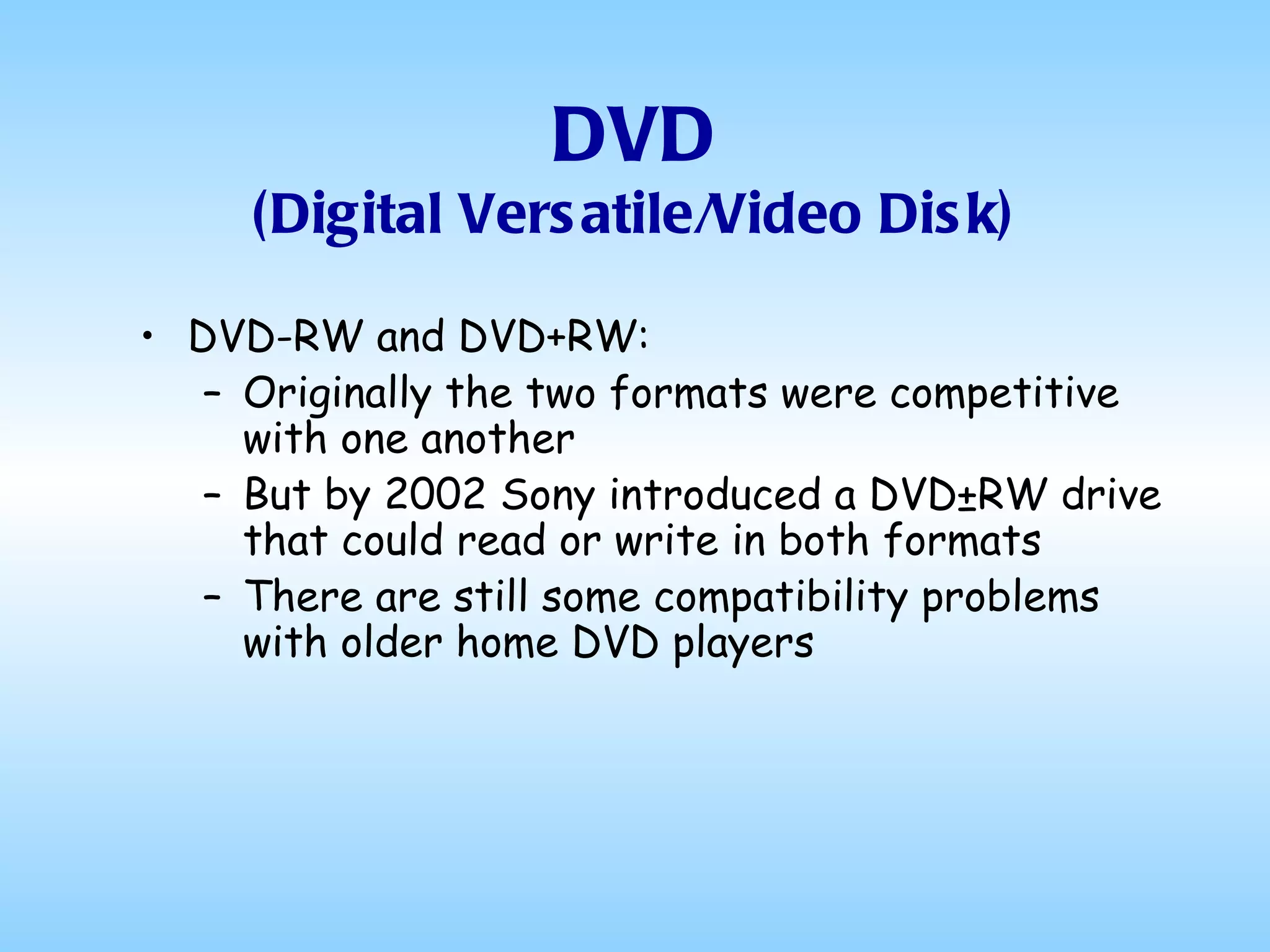 DVD (Digital Versatile/Video Disk) DVD-RW and DVD+RW: Originally the two formats were competitive with one another But by 2002 Sony introduced a DVD±RW drive that could read or write in both formats There are still some compatibility problems with older home DVD players 