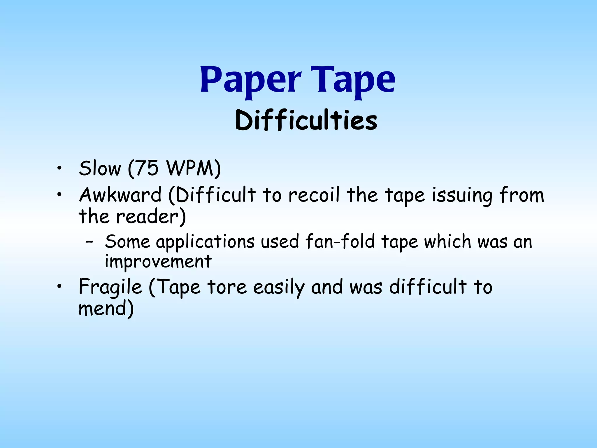 Paper Tape Slow (75 WPM) Awkward (Difficult to recoil the tape issuing from the reader) Some applications used fan-fold tape which was an improvement Fragile (Tape tore easily and was difficult to mend) Difficulties 