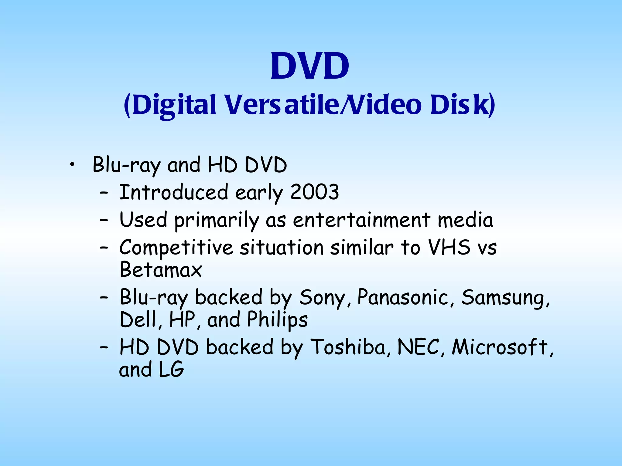 DVD (Digital Versatile/Video Disk) Blu-ray and HD DVD Introduced early 2003 Used primarily as entertainment media Competitive situation similar to VHS vs Betamax Blu-ray backed by Sony, Panasonic, Samsung, Dell, HP, and Philips HD DVD backed by Toshiba, NEC, Microsoft, and LG  