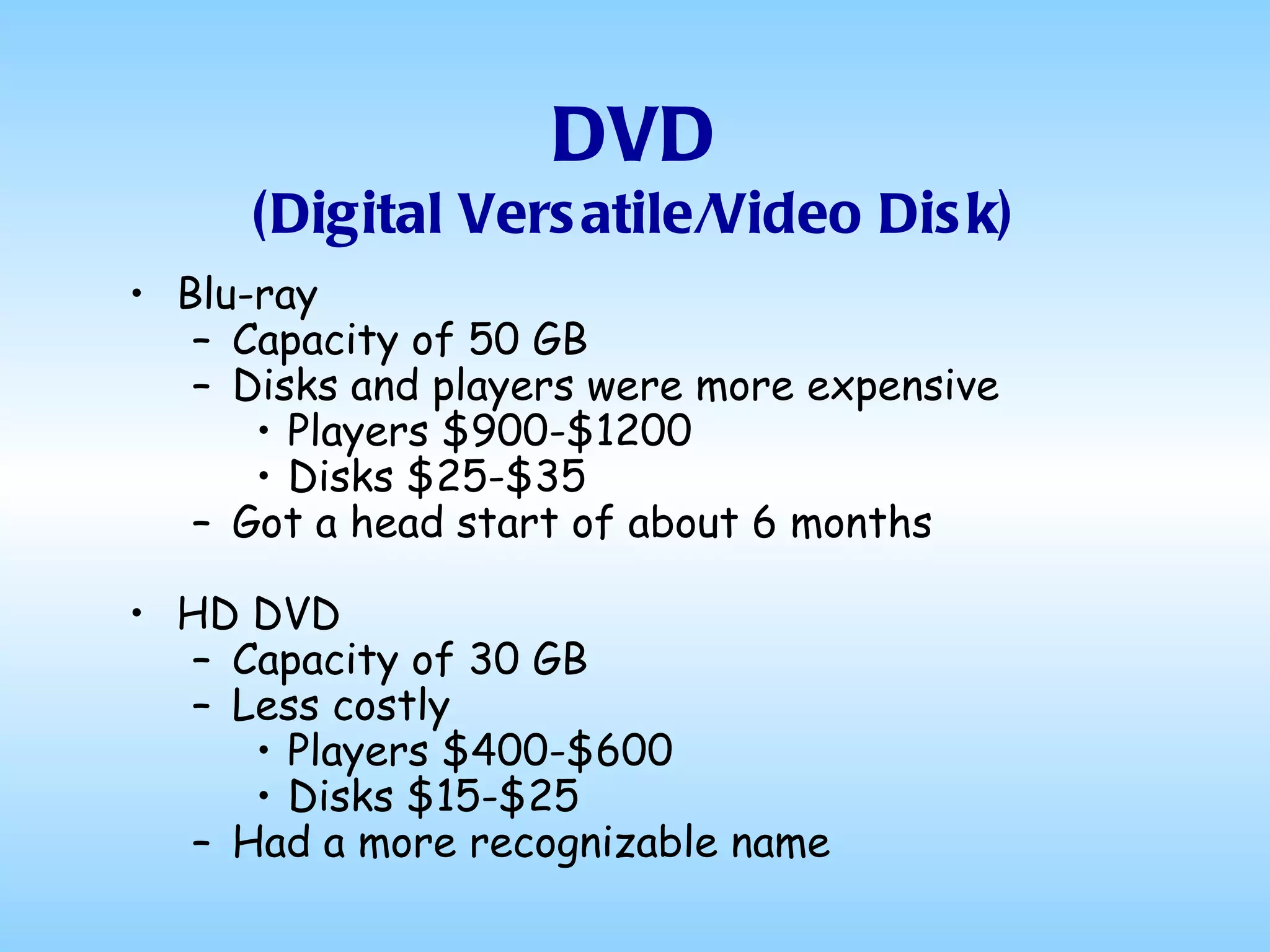 DVD (Digital Versatile/Video Disk) Blu-ray Capacity of 50 GB Disks and players were more expensive Players $900-$1200 Disks $25-$35 Got a head start of about 6 months HD DVD Capacity of 30 GB Less costly Players $400-$600 Disks $15-$25 Had a more recognizable name 