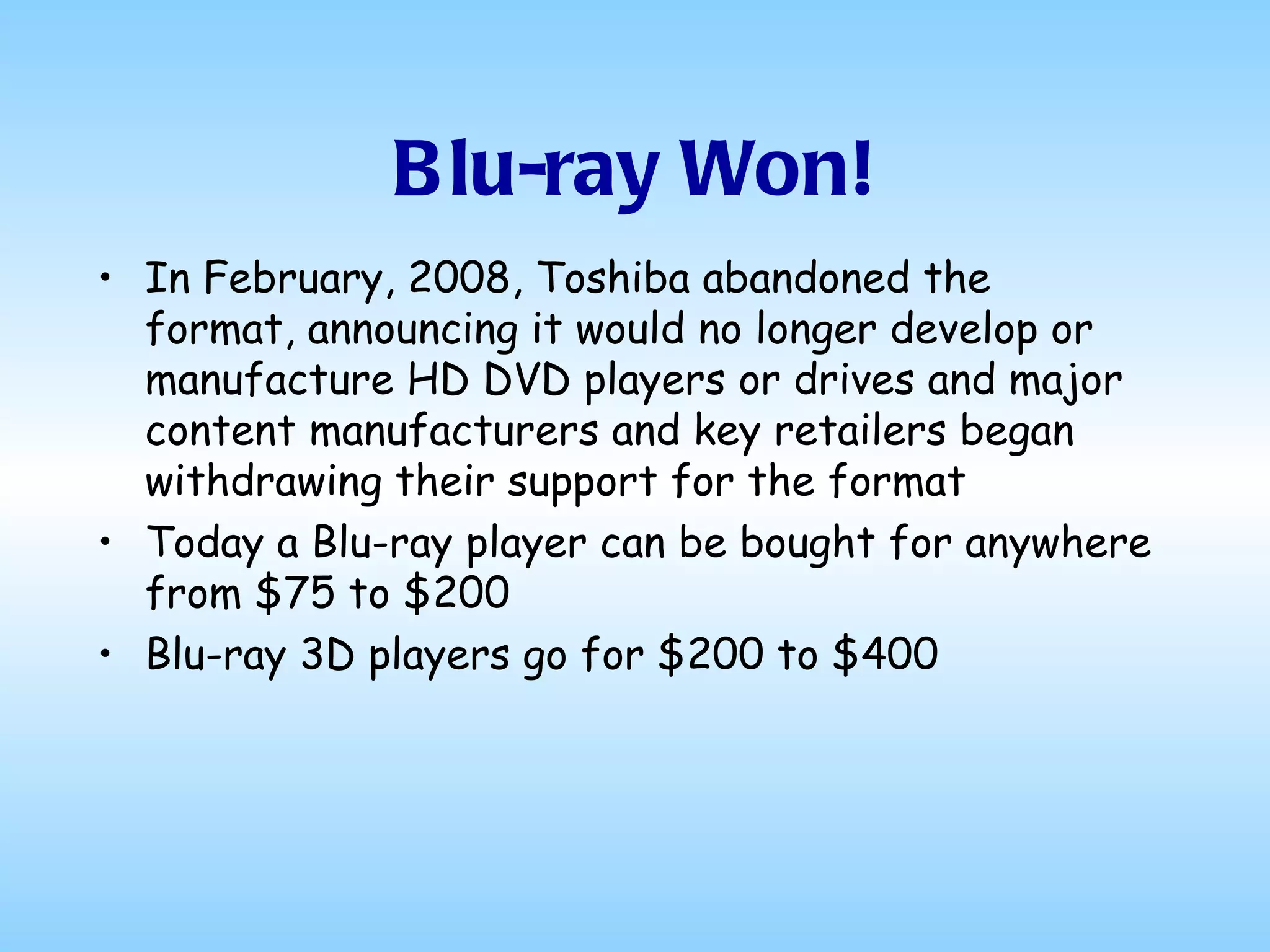 Blu-ray Won! In February, 2008, Toshiba abandoned the format, announcing it would no longer develop or manufacture HD DVD players or drives and major content manufacturers and key retailers began withdrawing their support for the format  Today a Blu-ray player can be bought for anywhere from $75 to $200 Blu-ray 3D players go for $200 to $400  