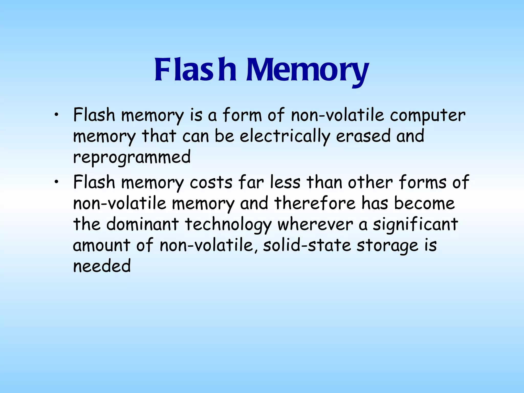 Flash Memory Flash memory is a form of non-volatile computer memory that can be electrically erased and reprogrammed Flash memory costs far less than other forms of non-volatile memory and therefore has become the dominant technology wherever a significant amount of non-volatile, solid-state storage is needed 