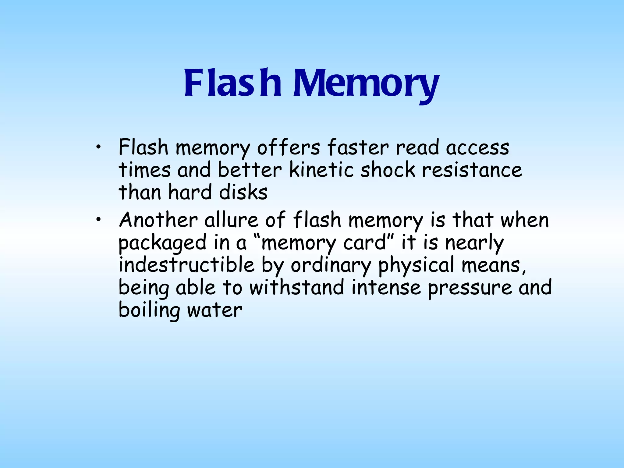 Flash Memory Flash memory offers faster read access times and better kinetic shock resistance than hard disks Another allure of flash memory is that when packaged in a “memory card” it is nearly indestructible by ordinary physical means, being able to withstand intense pressure and boiling water  