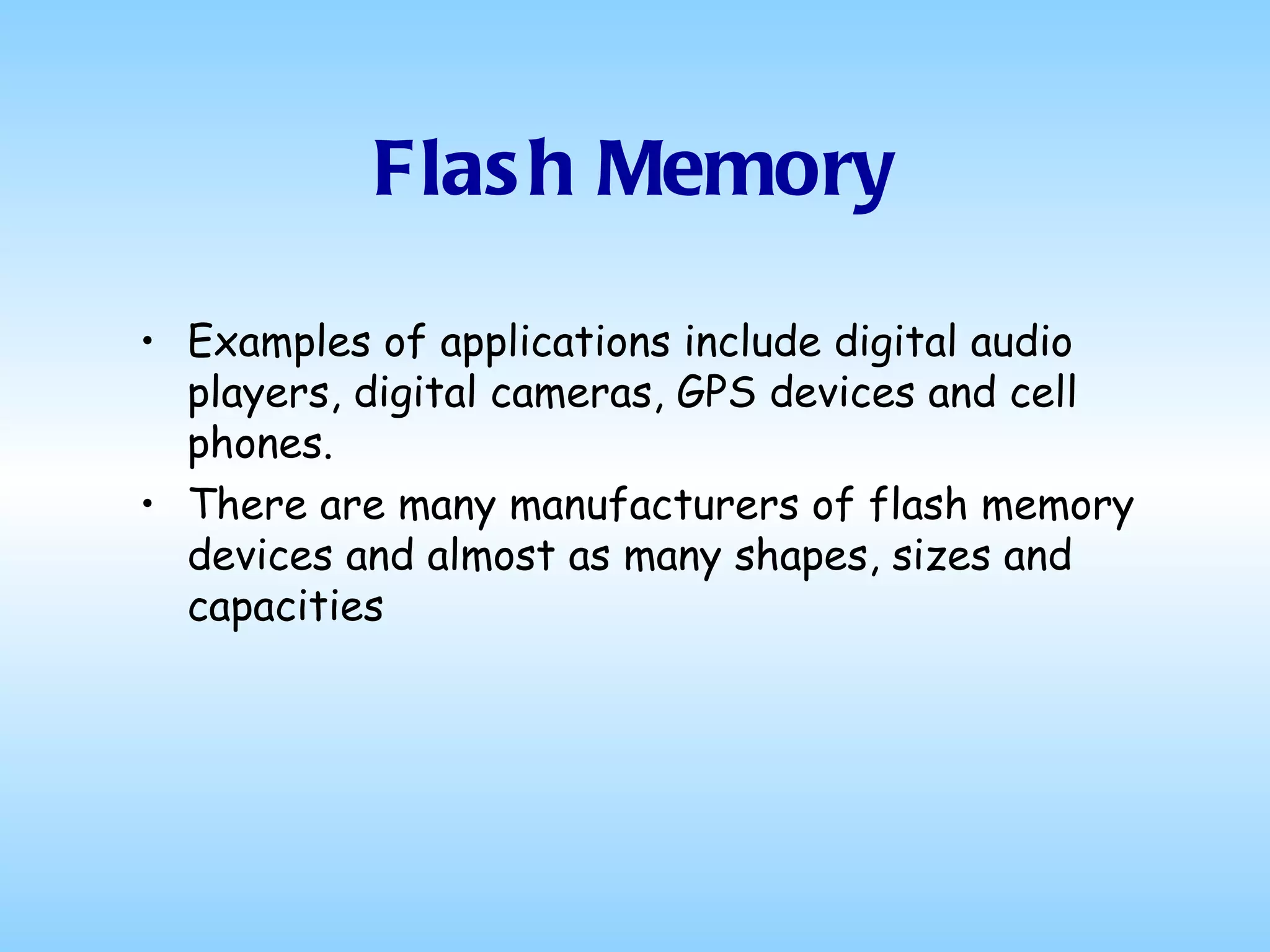 Flash Memory Examples of applications include digital audio players, digital cameras, GPS devices and cell phones.  There are many manufacturers of flash memory devices and almost as many shapes, sizes and capacities  