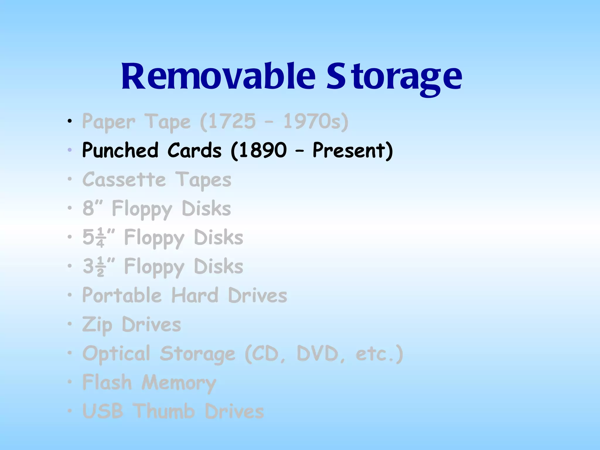 Removable Storage Paper Tape (1725 – 1970s) Punched Cards (1890 – Present) Cassette Tapes 8” Floppy Disks 5¼” Floppy Disks 3½” Floppy Disks Portable Hard Drives Zip Drives Optical Storage (CD, DVD, etc.) Flash Memory USB Thumb Drives 