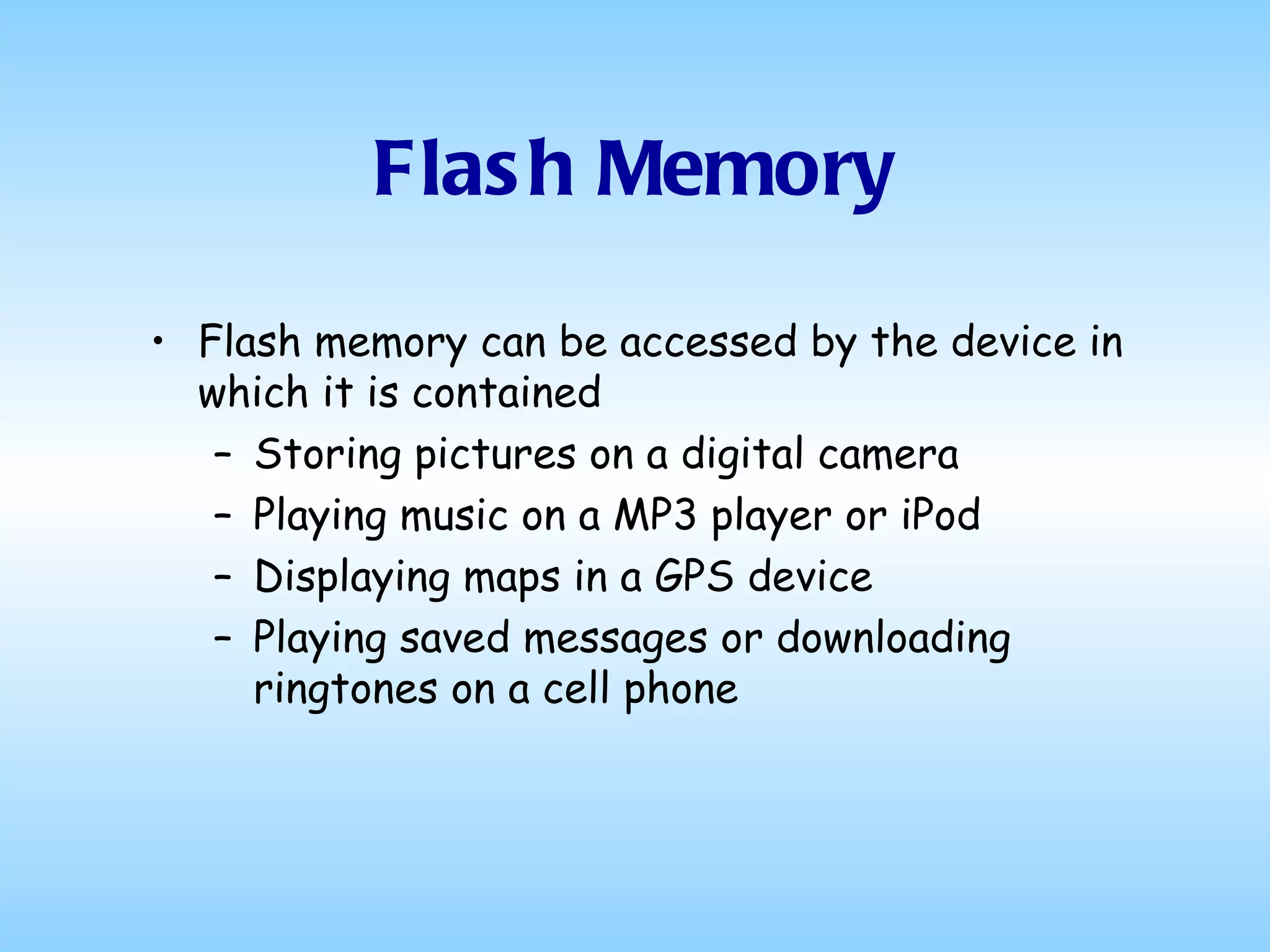 Flash Memory Flash memory can be accessed by the device in which it is contained Storing pictures on a digital camera Playing music on a MP3 player or iPod Displaying maps in a GPS device Playing saved messages or downloading ringtones on a cell phone 