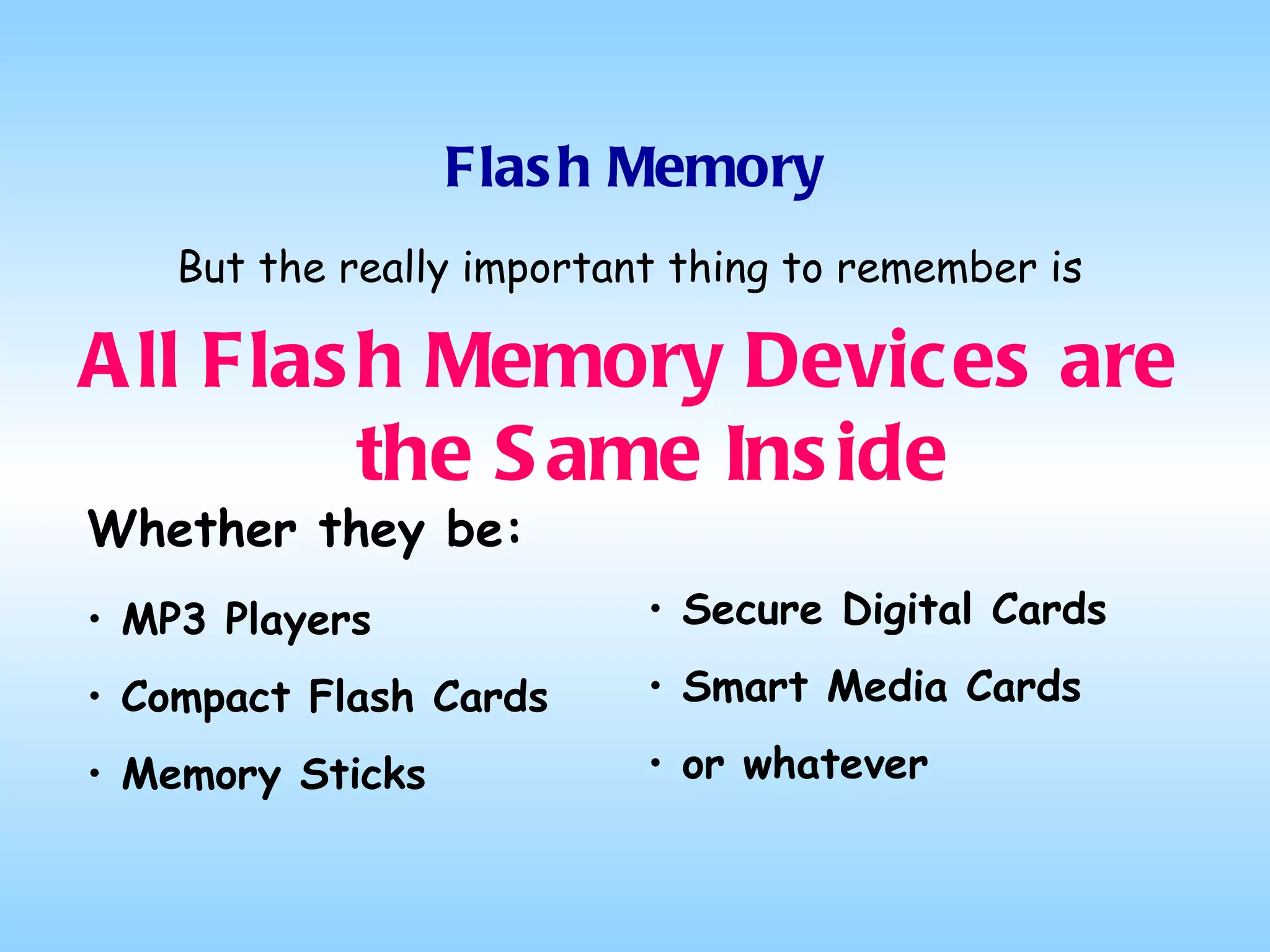 Flash Memory But the really important thing to remember is All Flash Memory Devices are the Same Inside Whether they be: MP3 Players Compact Flash Cards Memory Sticks Secure Digital Cards Smart Media Cards or whatever 