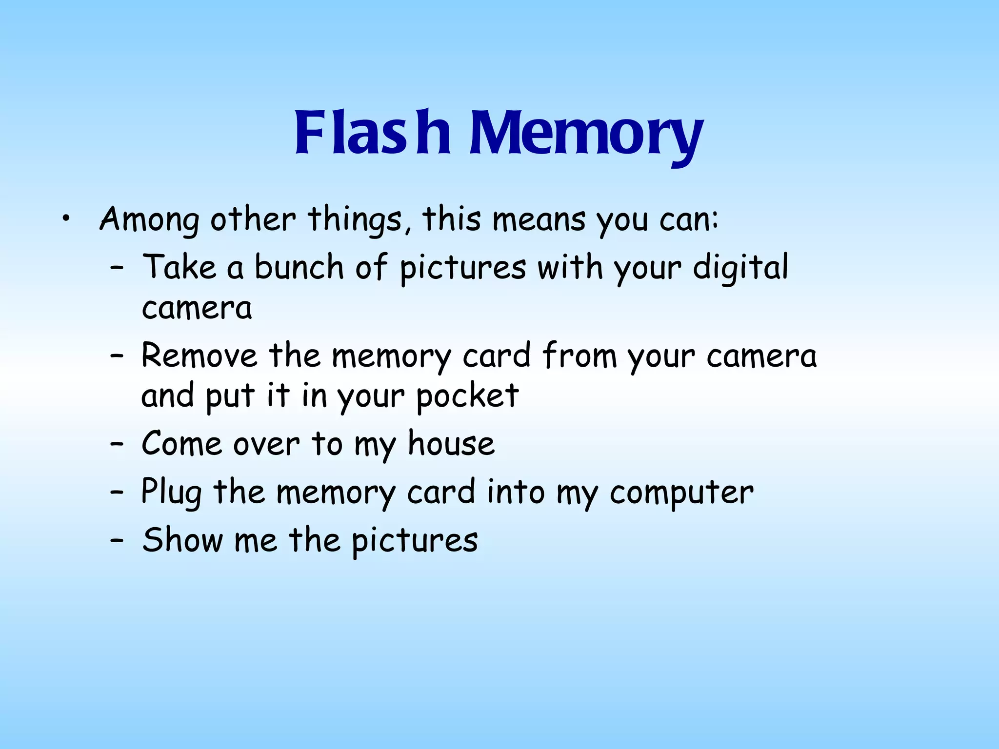 Flash Memory Among other things, this means you can: Take a bunch of pictures with your digital camera Remove the memory card from your camera and put it in your pocket Come over to my house Plug the memory card into my computer Show me the pictures 