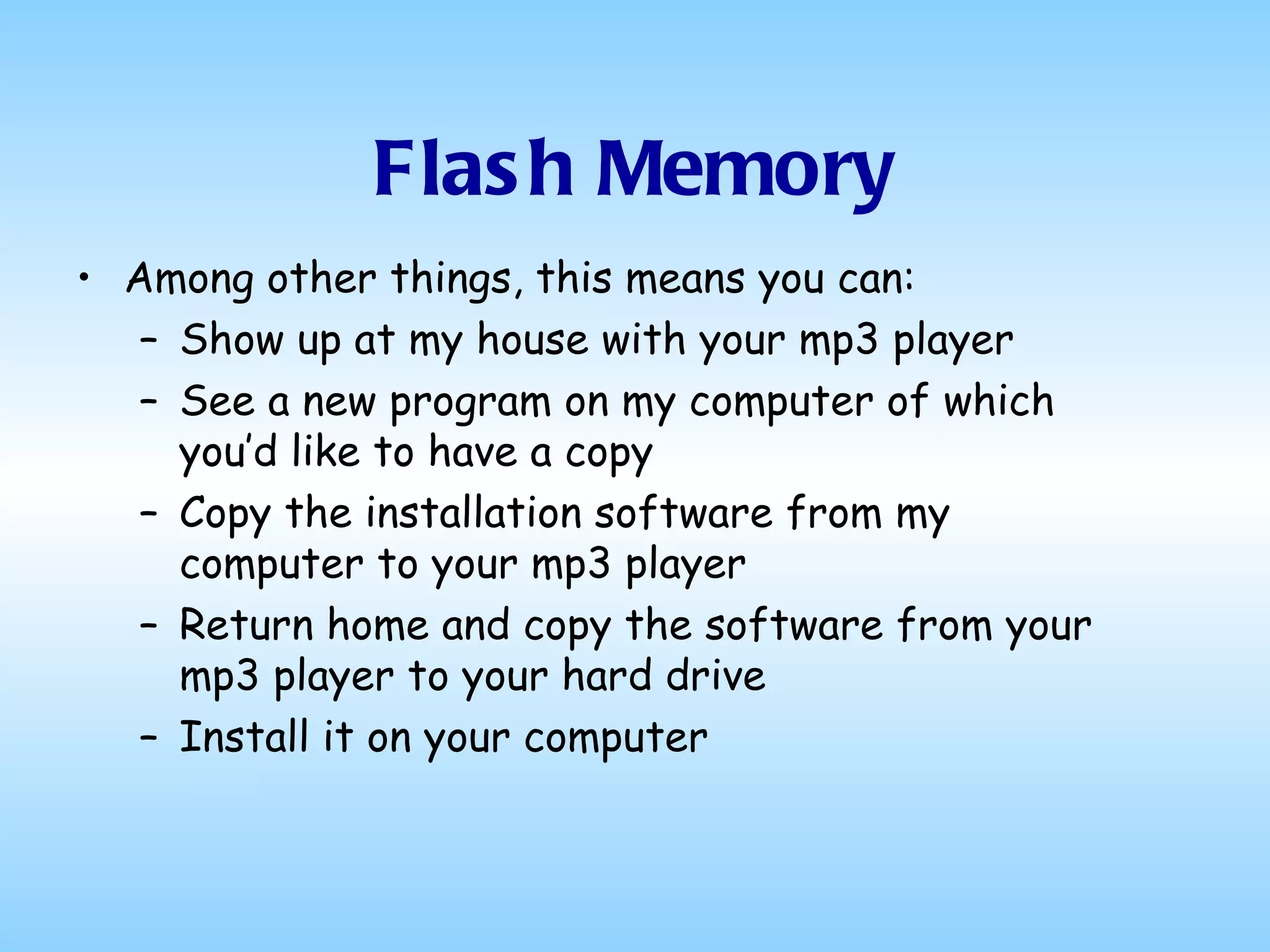 Flash Memory Among other things, this means you can: Show up at my house with your mp3 player See a new program on my computer of which you’d like to have a copy Copy the installation software from my computer to your mp3 player Return home and copy the software from your mp3 player to your hard drive Install it on your computer 