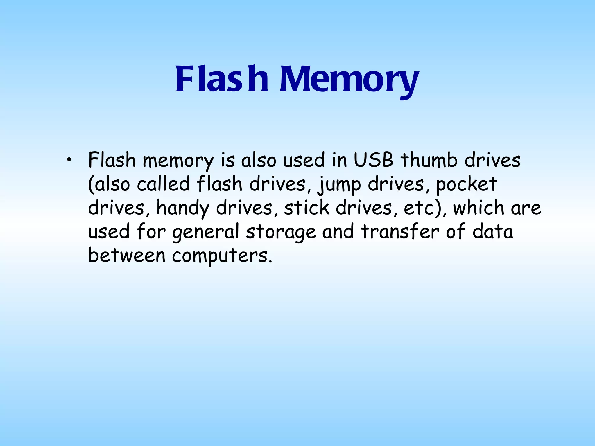 Flash Memory Flash memory is also used in USB thumb drives (also called flash drives, jump drives, pocket drives, handy drives, stick drives, etc), which are used for general storage and transfer of data between computers.  