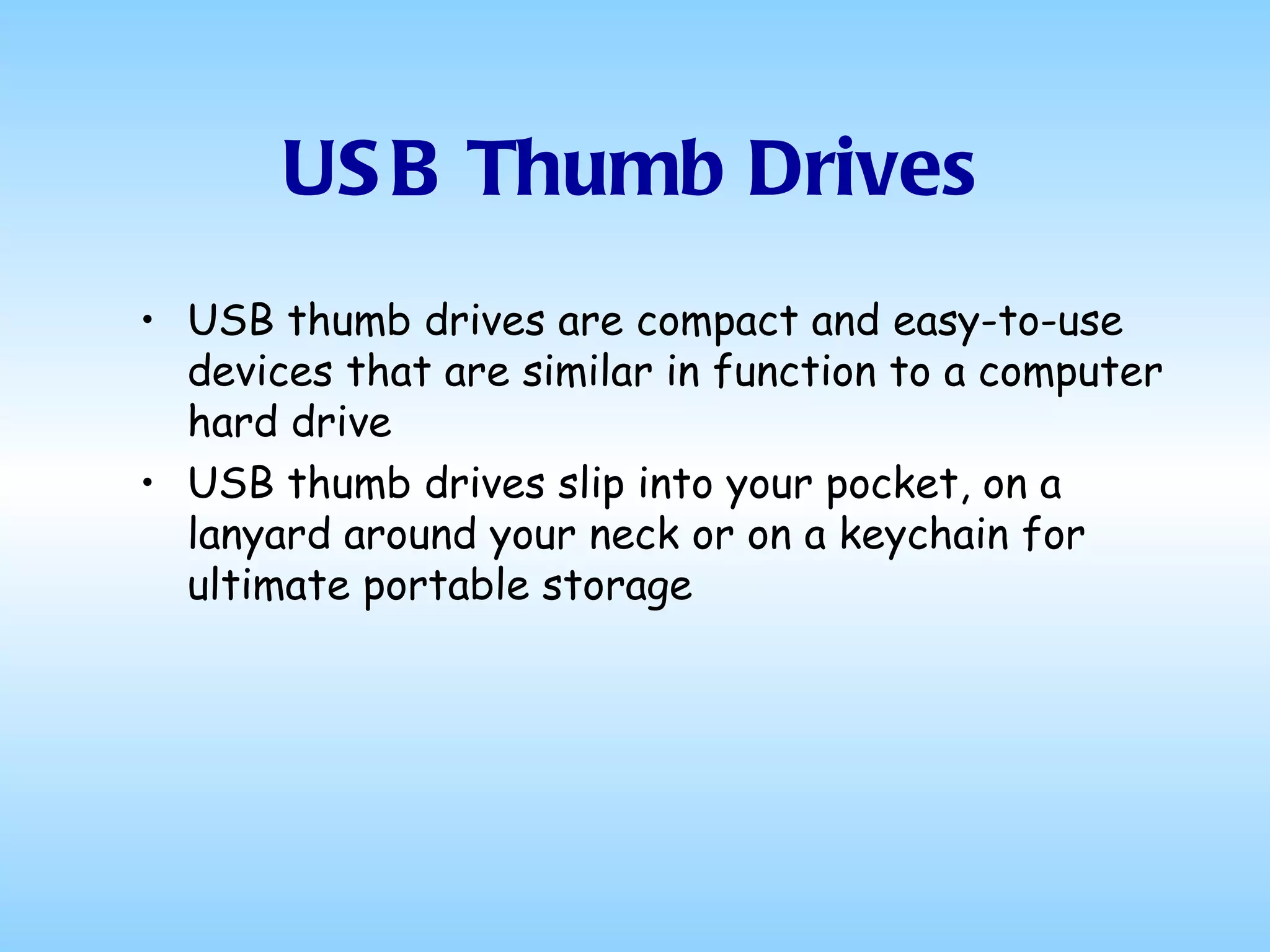 USB Thumb Drives USB thumb drives are compact and easy-to-use devices that are similar in function to a computer hard drive  USB thumb drives slip into your pocket, on a lanyard around your neck or on a keychain for ultimate portable storage  