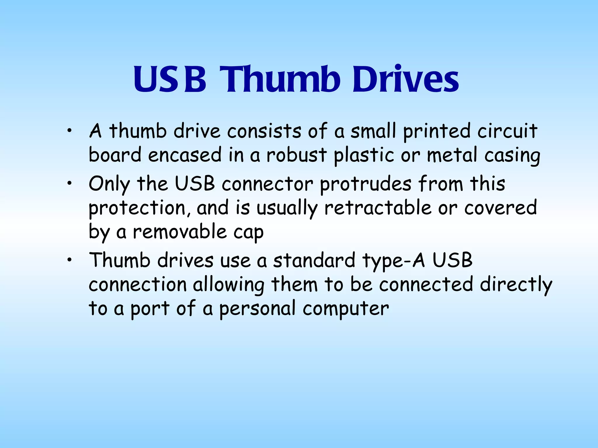 USB Thumb Drives A thumb drive consists of a small printed circuit board encased in a robust plastic or metal casing Only the USB connector protrudes from this protection, and is usually retractable or covered by a removable cap Thumb drives use a standard type-A USB connection allowing them to be connected directly to a port of a personal computer 