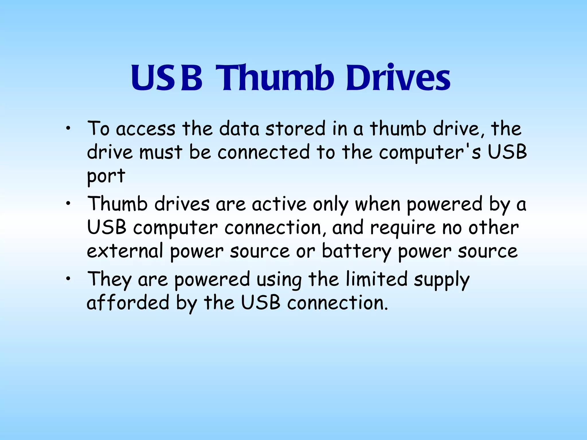 USB Thumb Drives To access the data stored in a thumb drive, the drive must be connected to the computer's USB port Thumb drives are active only when powered by a USB computer connection, and require no other external power source or battery power source They are powered using the limited supply afforded by the USB connection.  