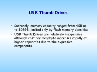 USB Thumb Drives Currently, memory capacity ranges from 4GB up to 256GB, limited only by flash memory densities USB Thumb Drives are relatively inexpensive although cost per megabyte increases rapidly at higher capacities due to the expensive components 