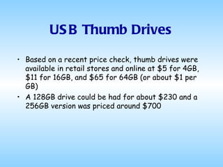 USB Thumb Drives Based on a recent price check, thumb drives were available in retail stores and online at $5 for 4GB, $11 for 16GB, and $65 for 64GB (or about $1 per GB) A 128GB drive could be had for about $230 and a 256GB version was priced around $700 