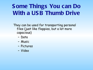 They can be used for transporting personal files (just like floppies, but a lot more capacious) Data Music  Pictures Video Some Things You can Do With a USB Thumb Drive 
