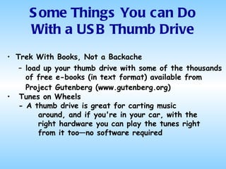Trek With Books, Not a Backache load up your thumb drive with some of the thousands of free e-books (in text format) available from Project Gutenberg (www.gutenberg.org)   Tunes on Wheels - A thumb drive is great for carting music around, and if you're in your car, with the right hardware you can play the tunes right from it too—no software required Some Things You can Do With a USB Thumb Drive 