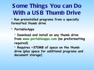 Run preinstalled programs from a specially formatted thumb drive Some Things You can Do With a USB Thumb Drive PortableApps Download and install on any thumb drive from  www.portableapps.com  (no preformatting required)   Requires ~370MB of space on the thumb drive (plus space for additional programs and document storage) 