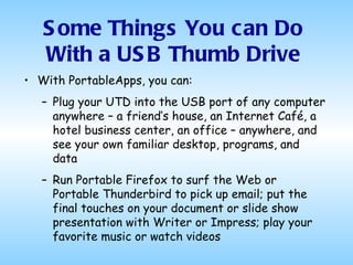 With PortableApps, you can: Plug your UTD into the USB port of any computer anywhere – a friend’s house, an Internet Café, a hotel business center, an office – anywhere, and see your own familiar desktop, programs, and data Run Portable Firefox to surf the Web or Portable Thunderbird to pick up email; put the final touches on your document or slide show presentation with Writer or Impress; play your favorite music or watch videos Some Things You can Do With a USB Thumb Drive 