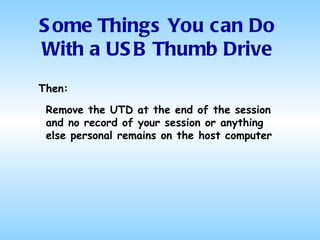 Some Things You can Do With a USB Thumb Drive Then: Remove the UTD at the end of the session and no record of your session or anything else personal remains on the host computer 