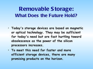 Removable Storage: What Does the Future Hold? Today's storage devices are based on magnetic or optical technology. They may be sufficient for today's need but are fast hurtling toward obsolescence as the power of the silicon processors increases.  To meet this need for faster and more efficient storage devices, there are many promising products on the horizon.  
