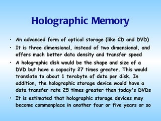 Holographic Memory An advanced form of optical storage (like CD and DVD) It is three dimensional, instead of two dimensional, and offers much better data density and transfer speed A holographic disk would be the shape and size of a DVD but have a capacity 27 times greater. This would translate to about 1 terabyte of data per disk. In addition, the holographic storage device would have a data transfer rate 25 times greater than today's DVDs It is estimated that holographic storage devices may become commonplace in another four or five years or so 
