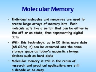 Molecular Memory Individual molecules and nanowires are used to create large arrays of memory bits. Each molecule acts like a switch that can be either in the off or on state, thus representing digital data With this technology, up to 50 times more data (65 GB/sq in) can be crammed into the same storage space as today's magnetic storage devices such as hard disks  Molecular memory is still in the realm of research and practical applications are still a decade or so away 