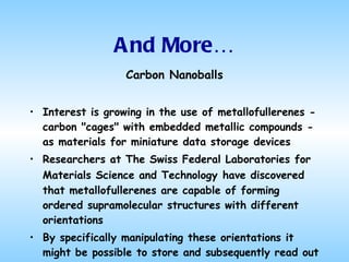 And More… Carbon  Nanoballs Interest is growing in the use of metallofullerenes - carbon "cages" with embedded metallic compounds - as materials for miniature data storage devices Researchers at The Swiss Federal Laboratories for Materials Science and Technology   have discovered that metallofullerenes are capable of forming ordered supramolecular structures with different orientations By specifically manipulating these orientations it might be possible to store and subsequently read out information 