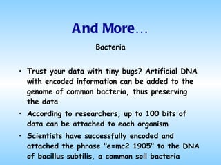 And More… Bacteria Trust your data with tiny bugs? Artificial DNA with encoded information can be added to the genome of common bacteria, thus preserving the data According to researchers, up to 100 bits of data can be attached to each organism Scientists have successfully encoded and attached the phrase "e=mc2 1905" to the DNA of bacillus subtilis, a common soil bacteria 