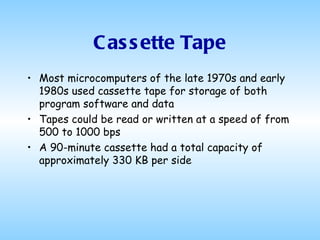 Cassette Tape Most microcomputers of the late 1970s and early 1980s used cassette tape for storage of both program software and data Tapes could be read or written at a speed of from 500 to 1000 bps A 90-minute cassette had a total capacity of approximately 330 KB per side 