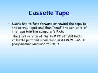 Cassette Tape Users had to fast forward or rewind the tape to the correct spot and then “read” the contents of the tape into the computer’s RAM The first version of the IBM PC of 1981 had a cassette port and a command in its ROM BASIC programming language to use it  
