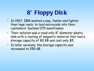 8″ Floppy Disk In 1967, IBM wanted a way, faster and lighter than tape reels, to load microcode into their customers’ System/370 mainframes Their solution was a read-only 8” diameter plastic disk with a coating of magnetic material that had a storage capacity of 80 KB and cost only $5 In later versions, the storage capacity was increased to 250 KB 