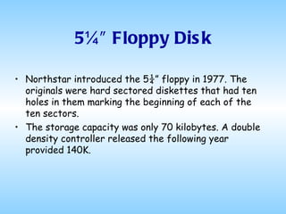 5¼″ Floppy Disk Northstar introduced the 5¼” floppy in 1977. The originals were hard sectored diskettes that had ten holes in them marking the beginning of each of the ten sectors.  The storage capacity was only 70 kilobytes. A double density controller released the following year provided 140K. 